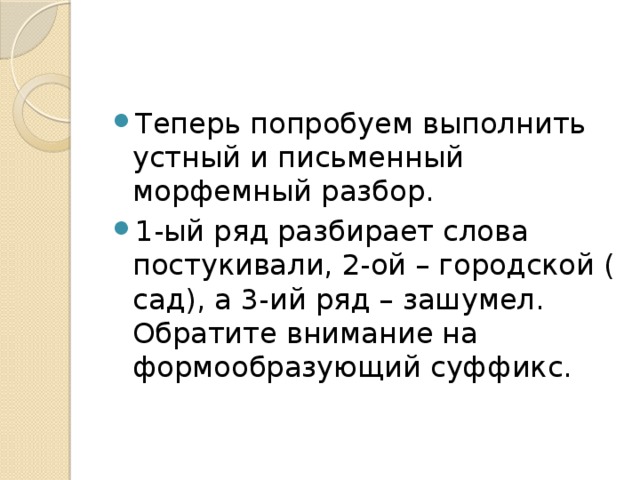 Теперь попробуем выполнить устный и письменный морфемный разбор. 1-ый ряд разбирает слова постукивали, 2-ой – городской ( сад), а 3-ий ряд – зашумел. Обратите внимание на формообразующий суффикс. 