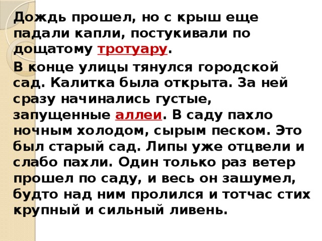   Дождь прошел, но с крыш еще падали капли, постукивали по дощатому тротуару .   В конце улицы тянулся городской сад. Калитка была открыта. За ней сразу начинались густые, запущенные аллеи . В саду пахло ночным холодом, сырым песком. Это был старый сад. Липы уже отцвели и слабо пахли. Один только раз ветер прошел по саду, и весь он зашумел, будто над ним пролился и тотчас стих крупный и сильный ливень. 