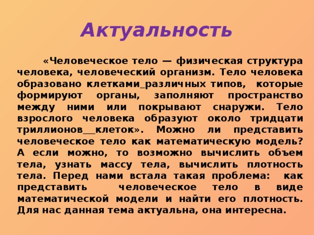 Актуальность  «Человеческое тело — физическая структура человека, человеческий организм. Тело человека образовано клетками  различных типов, которые формируют органы, заполняют пространство между ними или покрывают снаружи. Тело взрослого человека образуют около тридцати триллионов  клеток». Можно ли представить человеческое тело как математическую модель? А если можно, то возможно вычислить объем тела, узнать массу тела, вычислить плотность тела. Перед нами встала такая проблема: как представить человеческое тело в виде математической модели и найти его плотность. Для нас данная тема актуальна, она интересна. 