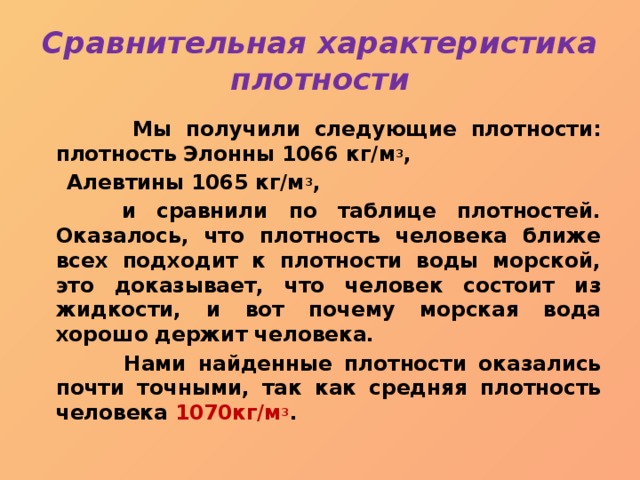 Сравнительная характеристика плотности  Мы получили следующие плотности: плотность Элонны 1066 кг/м 3 ,  Алевтины 1065 кг/м 3 ,  и сравнили по таблице плотностей. Оказалось, что плотность человека ближе всех подходит к плотности воды морской, это доказывает, что человек состоит из жидкости, и вот почему морская вода хорошо держит человека.  Нами найденные плотности оказались почти точными, так как средняя плотность человека 1070кг/м 3 . 