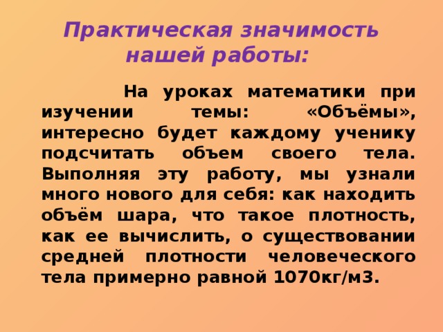 Практическая значимость нашей работы:  На уроках математики при изучении темы: «Объёмы», интересно будет каждому ученику подсчитать объем своего тела. Выполняя эту работу, мы узнали много нового для себя: как находить объём шара, что такое плотность, как ее вычислить, о существовании средней плотности человеческого тела примерно равной 1070кг/м3. 