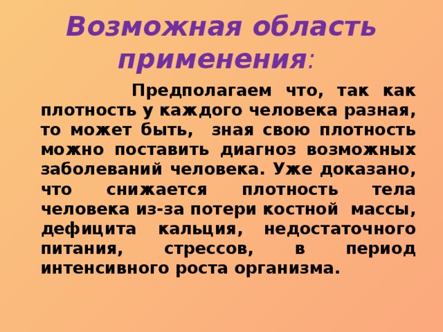 Возможная область применения :  Предполагаем что, так как плотность у каждого человека разная, то может быть, зная свою плотность можно поставить диагноз возможных заболеваний человека. Уже доказано, что снижается плотность тела человека из-за потери костной массы, дефицита кальция, недостаточного питания, стрессов, в период интенсивного роста организма. 