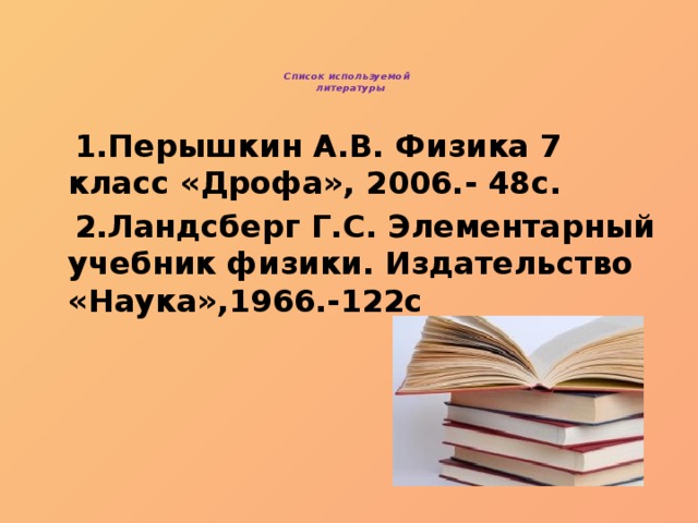 Список используемой  литературы    1.Перышкин А.В. Физика 7 класс «Дрофа», 2006.- 48с.  2.Ландсберг Г.С. Элементарный учебник физики. Издательство «Наука»,1966.-122с 