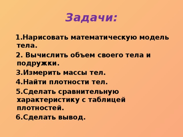 Задачи:  1.Нарисовать математическую модель тела.  2. Вычислить объем своего тела и подружки.  3.Измерить массы тел.  4.Найти плотности тел.  5.Сделать сравнительную характеристику с таблицей плотностей.  6.Сделать вывод. 