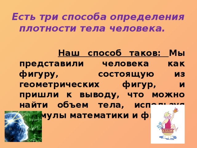 Есть три способа определения плотности тела человека.   Наш способ таков: Мы представили человека как фигуру, состоящую из геометрических фигур, и пришли к выводу, что можно найти объем тела, используя формулы математики и физики. 