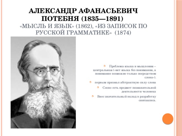 Александр Афанасьевич Потебня (1835—1891)  «Мысль и язык» (1862), «Из записок по русской грамматике» (1874) Проблема языка и мышления – центральная («нет языка без понимания, а понимание возможно только посредством слова»). первым признал абстрактную силу слова Слово есть предмет познавательной деятельности человека Внес значительный вклад в разработку синтаксиса. 