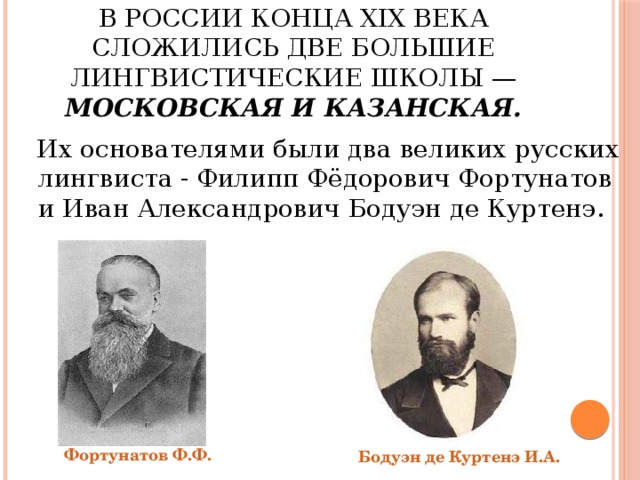 В России конца XIX века сложились две большие лингвистические школы — Московская и Казанская.  Их основателями были два великих русских лингвиста - Филипп Фёдорович Фортунатов и Иван Александрович Бодуэн де Куртенэ. Фортунатов Ф.Ф. Бодуэн де Куртенэ И.А. 