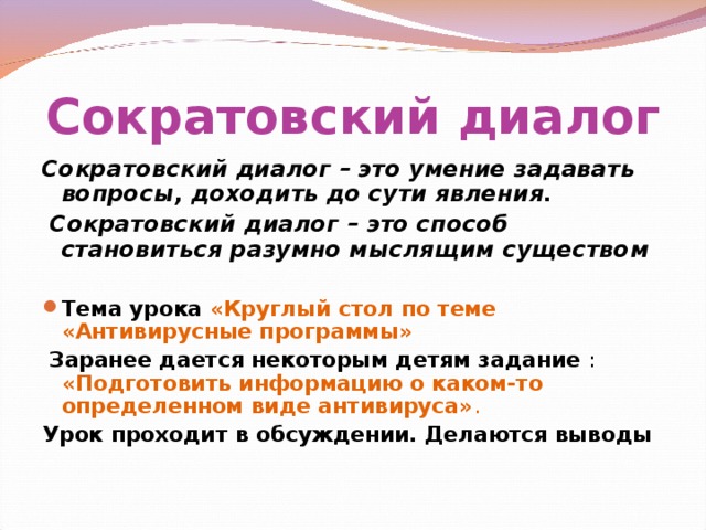 Сократовский диалог Сократовский диалог – это умение задавать вопросы, доходить до сути явления.  Сократовский диалог – это способ становиться разумно мыслящим существом Тема урока «Круглый стол по теме «Антивирусные программы»  Заранее дается некоторым детям задание : «Подготовить информацию о каком-то определенном виде антивируса» .  Урок проходит в обсуждении. Делаются выводы 