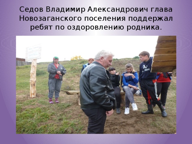 Седов Владимир Александрович глава Новозаганского поселения поддержал ребят по оздоровлению родника. 