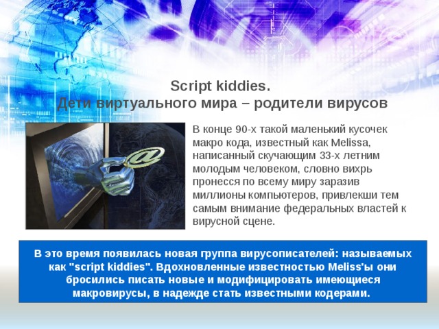 Script kiddies.  Дети виртуального мира – родители вирусов В конце 90-х такой маленький кусочек макро кода, известный как Melissa, написанный скучающим 33-х летним молодым человеком, словно вихрь пронесся по всему миру заразив миллионы компьютеров, привлекши тем самым внимание федеральных властей к вирусной сцене. В это время появилась новая группа вирусописателей: называемых как 