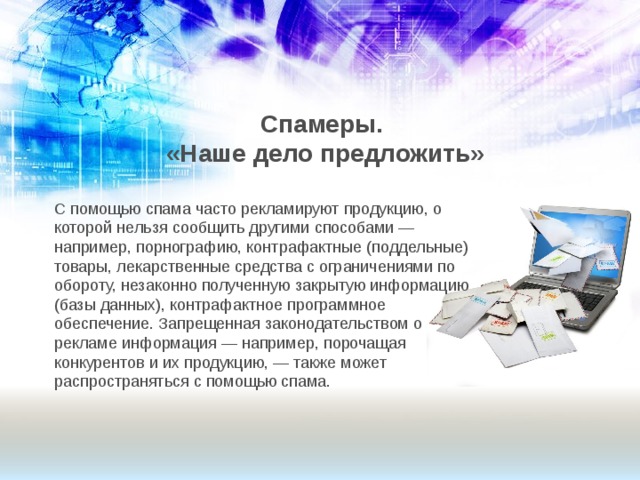 Спамеры.  «Наше дело предложить» С помощью спама часто рекламируют продукцию, о которой нельзя сообщить другими способами — например, порнографию, контрафактные (поддельные) товары, лекарственные средства с ограничениями по обороту, незаконно полученную закрытую информацию (базы данных), контрафактное программное обеспечение. Запрещенная законодательством о рекламе информация — например, порочащая конкурентов и их продукцию, — также может распространяться с помощью спама. 