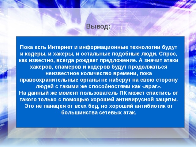 Вывод: Пока есть Интернет и информационные технологии будут и кодеры, и хакеры, и остальные подобные люди. Спрос, как известно, всегда рождает предложение. А значит атаки хакеров, спамеров и кодеров будут продолжаться неизвестное количество времени, пока правоохранительные органы не наберут на свою сторону людей с такими же способностями как «враг». На данный же момент пользователь ПК может спастись от такого только с помощью хорошей антивирусной защиты. Это не панацея от всех бед, но хороший антибиотик от большинства сетевых атак. 