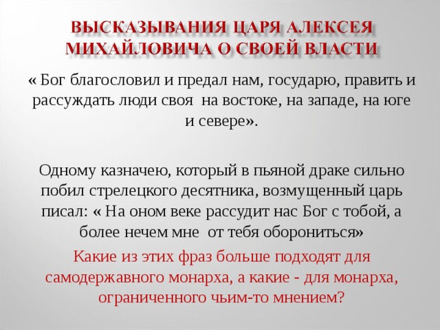 « Бог благословил и предал нам, государю, править и рассуждать люди своя на востоке, на западе, на юге и севере». Одному казначею, который в пьяной драке сильно побил стрелецкого десятника, возмущенный царь писал: « На оном веке рассудит нас Бог с тобой, а более нечем мне от тебя оборониться» Какие из этих фраз больше подходят для самодержавного монарха, а какие - для монарха, ограниченного чьим-то мнением?