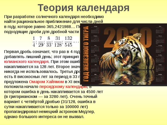 Теория календаря При разработке солнечного календаря необходимо найти рациональное приближение для числа дней в году, которое равно 365,2421988… Подсчитаем подходящие дроби для дробной части этого числа: Первая дробь означает, что раз в 4 года надо добавлять лишний день; этот принцип лёг в основу юлианского календаря . При этом ошибка в 1 день накапливается за 128 лет. Второе значение (7/29) никогда не использовалось. Третья дробь (8/33), то есть 8 високосных лет за период в 33 года, была предложена Омаром Хайямом в XI веке и положила начало персидскому календарю , в котором ошибка в день накапливается за 4500 лет (в григорианском — за 3280 лет). Очень точный вариант с четвёртой дробью (31/128, ошибка в сутки накапливается только за 100000 лет) пропагандировал немецкий астроном Медлер, однако большого интереса он не вызвал. 
