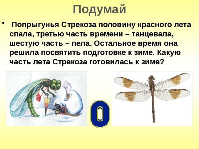 Подумай  Попрыгунья Стрекоза половину красного лета спала, третью часть времени – танцевала, шестую часть – пела. Остальное время она решила посвятить подготовке к зиме. Какую часть лета Стрекоза готовилась к зиме? 