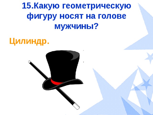 15.Какую геометрическую фигуру носят на голове мужчины? Цилиндр. 