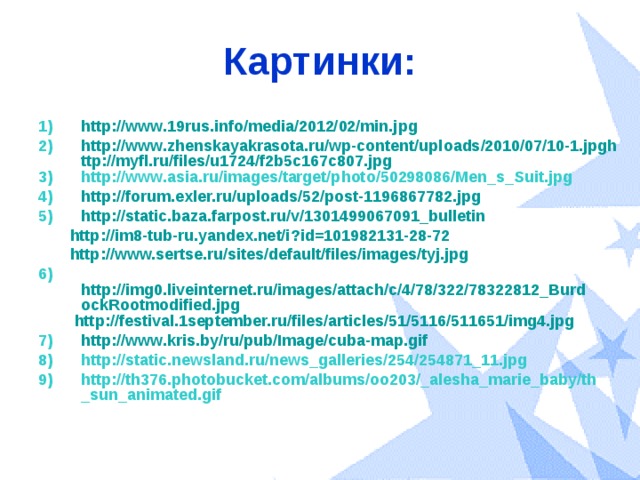 Картинки: http://www.19rus.info/media/2012/02/min.jpg http://www.zhenskayakrasota.ru/wp-content/uploads/2010/07/10-1.jpghttp://myfl.ru/files/u1724/f2b5c167c807.jpg http://www.asia.ru/images/target/photo/50298086/Men_s_Suit.jpg http://forum.exler.ru/uploads/52/post-1196867782.jpg http://static.baza.farpost.ru/v/1301499067091_bulletin  http://im8-tub-ru.yandex.net/i?id=101982131-28-72  http://www.sertse.ru/sites/default/files/images/tyj.jpg 6) http://img0.liveinternet.ru/images/attach/c/4/78/322/78322812_BurdockRootmodified.jpg  http://festival.1september.ru/files/articles/51/5116/511651/img4.jpg http://www.kris.by/ru/pub/Image/cuba-map.gif http://static.newsland.ru/news_galleries/254/254871_11.jpg http://th376.photobucket.com/albums/oo203/_alesha_marie_baby/th_sun_animated.gif  