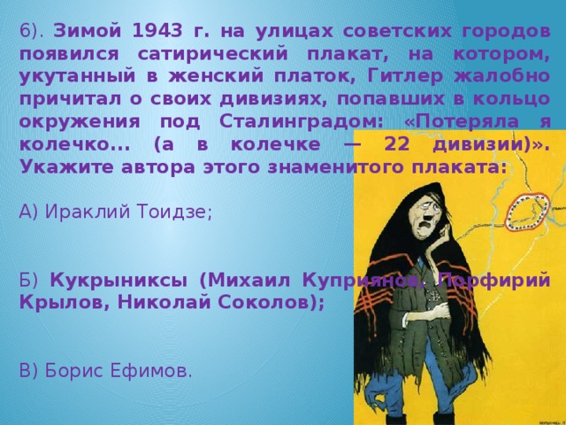 6). Зимой 1943 г. на улицах советских городов появился сатирический плакат, на котором, укутанный в женский платок, Гитлер жалобно причитал о своих дивизиях, попавших в кольцо окружения под Сталинградом: «Потеряла я колечко... (а в колечке — 22 дивизии)». Укажите автора этого знаменитого плаката: А) Ираклий Тоидзе; Б) Кукрыниксы (Михаил Куприянов, Порфирий Крылов, Николай Соколов); В) Борис Ефимов.