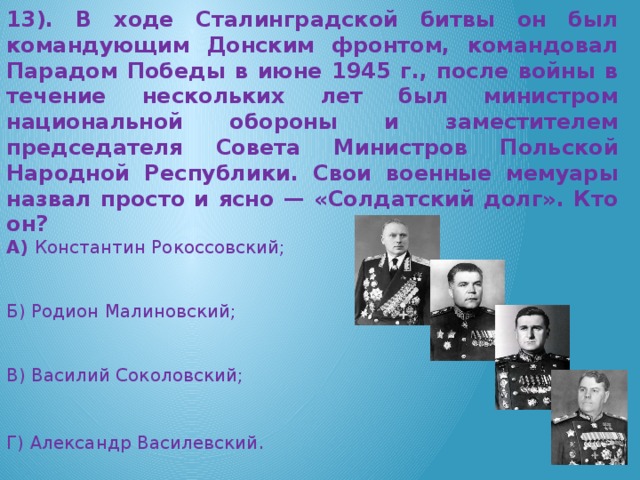 13). В ходе Сталинградской битвы он был командующим Донским фронтом, командовал Парадом Победы в июне 1945 г., после войны в течение нескольких лет был министром национальной обороны и заместителем председателя Совета Министров Польской Народной Республики. Свои военные мемуары назвал просто и ясно — «Солдатский долг». Кто он? А) Константин Рокоссовский;  Б) Родион Малиновский; В) Василий Соколовский; Г) Александр Василевский .