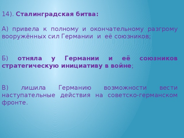 14). Сталинградская битва: А) привела к полному и окончательному разгрому вооружённых сил Германии  и  её союзников; Б) отняла у Германии и её союзников стратегическую инициативу в войне ; В) лишила Германию возможности вести наступательные действия на советско-германском фронте.