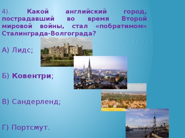 4). Какой английский город, пострадавший во время Второй мировой войны, стал «побратимом» Сталинграда-Волгограда? А) Лидс; Б) Ковентри ; В) Сандерленд; Г) Портсмут.