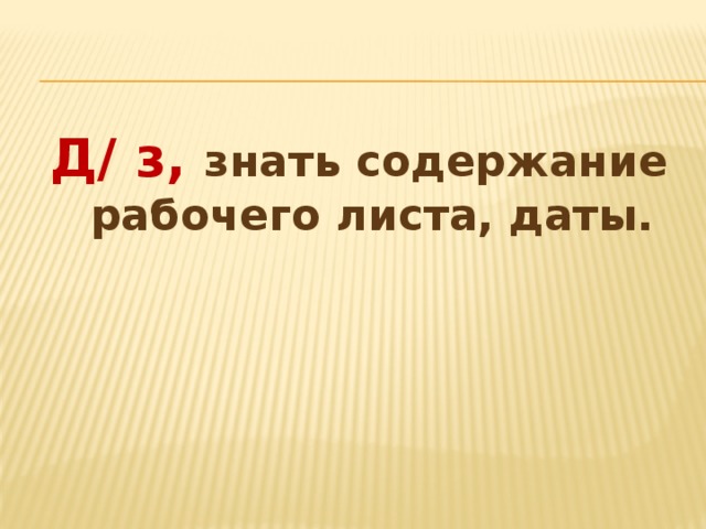 Д/ з, знать содержание рабочего листа, даты. 