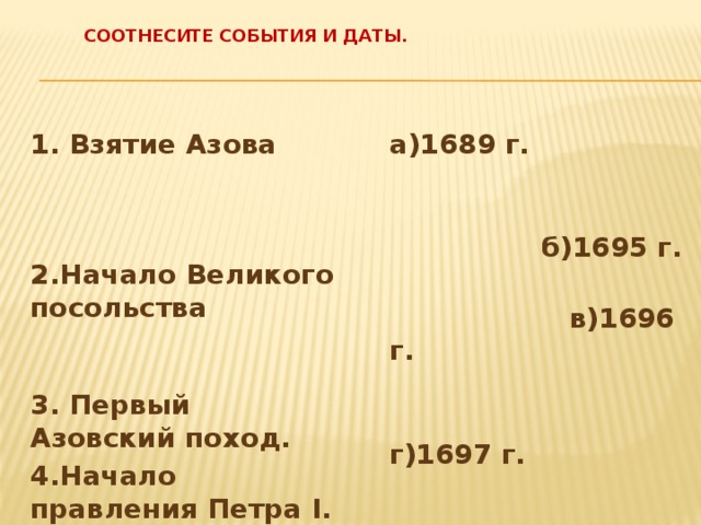  Соотнесите события и даты.   1. Взятие Азова  2.Начало Великого посольства  3. Первый Азовский поход.  а)1689 г. 4.Начало правления Петра I.    б)1695 г.  в)1696 г.  г)1697 г. 