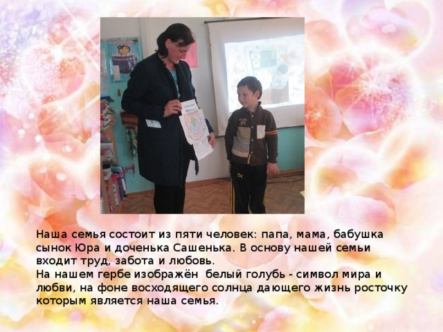 Наша семья состоит из пяти человек: папа, мама, бабушка сынок Юра и доченька Сашенька. В основу нашей семьи входит труд, забота и любовь. На нашем гербе изображён белый голубь - символ мира и любви, на фоне восходящего солнца дающего жизнь росточку которым является наша семья.