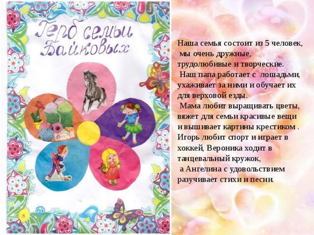Наша семья состоит из 5 человек, мы очень дружные, трудолюбивые и творческие.  Наш папа работает с лошадьми, ухаживает за ними и обучает их для верховой езды.  Мама любит выращивать цветы, вяжет для семьи красивые вещи и вышивает картины крестиком . Игорь любит спорт и играет в хоккей, Вероника ходит в танцевальный кружок,  а Ангелина с удовольствием разучивает стихи и песни.