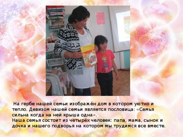 На гербе нашей семьи изображён дом в котором уютно и тепло. Девизом нашей семьи является пословица: «Семья сильна когда на ней крыша одна». Наша семья состоит из четырёх человек: папа, мама, сынок и дочка и нашего подворья на котором мы трудимся все вместе.