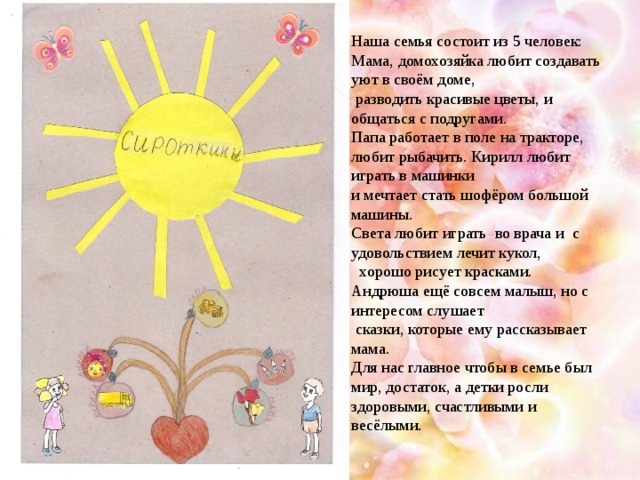 Наша семья состоит из 5 человек: Мама, домохозяйка любит создавать уют в своём доме,  разводить красивые цветы, и общаться с подругами. Папа работает в поле на тракторе, любит рыбачить. Кирилл любит играть в машинки и мечтает стать шофёром большой машины. Света любит играть во врача и с удовольствием лечит кукол,  хорошо рисует красками. Андрюша ещё совсем малыш, но с интересом слушает  сказки, которые ему рассказывает мама. Для нас главное чтобы в семье был мир, достаток, а детки росли здоровыми, счастливыми и весёлыми.