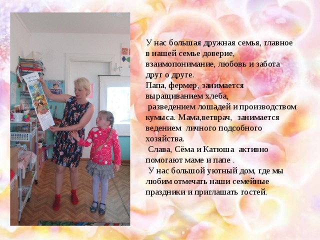 У нас большая дружная семья, главное в нашей семье доверие, взаимопонимание, любовь и забота друг о друге. Папа, фермер, занимается выращиванием хлеба,  разведением лошадей и производством кумыса. Мама,ветврач, занимается ведением личного подсобного хозяйства.  Слава, Сёма и Катюша активно помогают маме и папе .  У нас большой уютный дом, где мы любим отмечать наши семейные праздники и приглашать гостей.