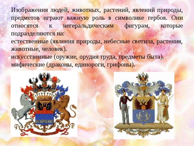 Изображения людей, животных, растений, явлений природы, предметов играют важную роль в символике гербов. Они относятся к негеральдическим фигурам, которые подразделяются на: естественные (явления природы, небесные светила, растения, животные, человек). искусственные (оружие, орудия труда, предметы быта). мифические (драконы, единороги, грифоны).