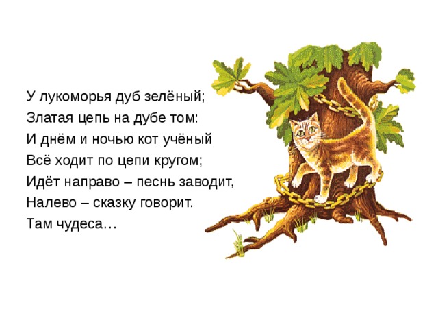 У лукоморья дуб зелёный; Златая цепь на дубе том: И днём и ночью кот учёный Всё ходит по цепи кругом; Идёт направо – песнь заводит, Налево – сказку говорит. Там чудеса… 