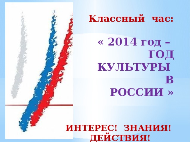 Классный час:  « 2014 год –  ГОД КУЛЬТУРЫ  В РОССИИ » Тема нашего первого классного часа в этом учебном году « 2014 год – год культуры в России» Поведут нас сегодня по нашему первому классному часу слова ИНТЕРЕС , ЗНАНИЯ, ДЕЙСТВИЯ, ИНТЕРЕС! ЗНАНИЯ! ДЕЙСТВИЯ!  