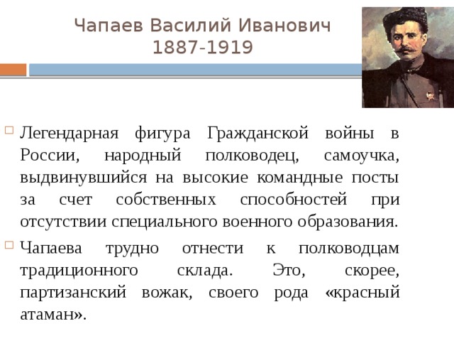 Чапаев Василий Иванович  1887-1919 Легендарная фигура Гражданской войны в России, народный полководец, самоучка, выдвинувшийся на высокие командные посты за счет собственных способностей при отсутствии специального военного образования. Чапаева трудно отнести к полководцам традиционного склада. Это, скорее, партизанский вожак, своего рода «красный атаман». 