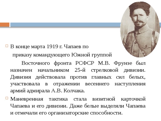 В конце марта 1919 г. Чапаев по  приказу командующего Южной группой  Восточного фронта РСФСР М.В. Фрунзе был назначен начальником 25-й стрелковой дивизии. Дивизия действовала против главных сил белых, участвовала в отражении весеннего наступления армий адмирала А.В. Колчака. Маневренная тактика стала визитной карточкой Чапаева и его дивизии. Даже белые выделяли Чапаева и отмечали его организаторские способности. 