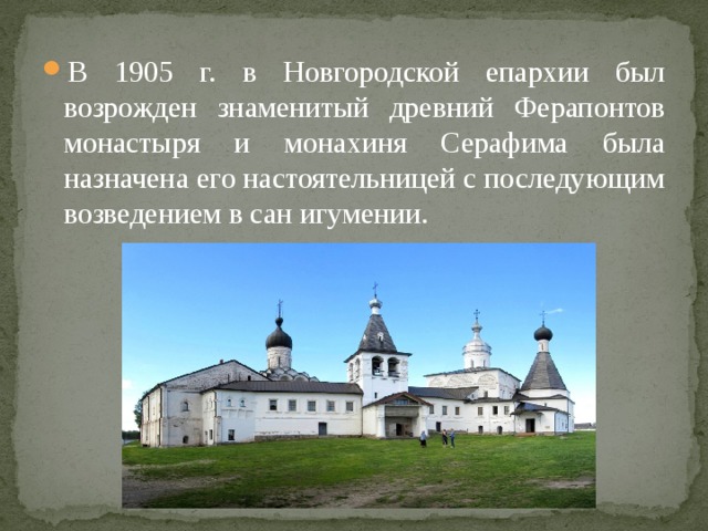 В 1905 г. в Новгородской епархии был возрожден знаменитый древний Ферапонтов монастыря и монахиня Серафима была назначена его настоятельницей с последующим возведением в сан игумении. 
