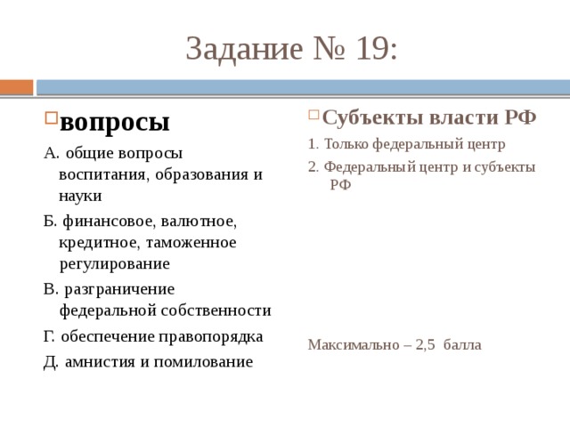  Задание № 19: вопросы Субъекты власти РФ А. общие вопросы воспитания, образования и науки 1. Только федеральный центр Б. финансовое, валютное, кредитное, таможенное регулирование 2. Федеральный центр и субъекты РФ В. разграничение федеральной собственности Г. обеспечение правопорядка Д. амнистия и помилование Максимально – 2,5 балла 