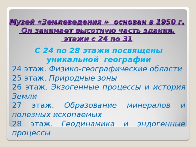  Музей «Землеведения » основан в 1950 г.  Он занимает высотную часть здания,  этажи с 24 по 31 С 24 по 28 этажи посвящены уникальной географии 24 этаж. Физико-географические области 25 этаж. Природные зоны 26 этаж. Экзогенные процессы и история Земли 27 этаж. Образование минералов и полезных ископаемых 28 этаж. Геодинамика и эндогенные процессы 