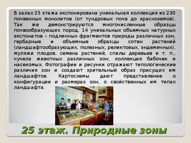 В залах 25 этажа экспонирована уникальная коллекция из 230 почвенных монолитов (от тундровых почв до красноземов). Так же демонстрируются многочисленные образцы почвообразующих пород, 14 уникальных объемных натурных экспонатов – подлинных фрагментов природы различных зон, гербарные и объемные образцы сотен растений (ландшафтообразующих, полезных, реликтовых, эндемичных), муляжи плодов, семена растений, спилы деревьев и т. п., чучела животных различных зон, коллекция бабочек и насекомых. Фотографии и рисунки отражают типологические различия зон и создают зрительный образ присущих им ландшафтов. Картосхемы дают представление о конфигурации и размерах зон, о свойственных им типах ландшафта.  25 этаж. Природные зоны   