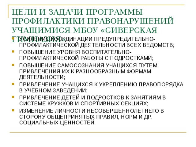 ЦЕЛИ И ЗАДАЧИ ПРОГРАММЫ ПРОФИЛАКТИКИ ПРАВОНАРУШЕНИЙ УЧАЩИМИСЯ МБОУ «СИВЕРСКАЯ ГИМНАЗИЯ» УСИЛЕНИЕ КООРДИНАЦИИ ПРЕДУПРЕДИТЕЛЬНО-ПРОФИЛАКТИЧЕСКОЙ ДЕЯТЕЛЬНОСТИ ВСЕХ ВЕДОМСТВ; ПОВЫШЕНИЕ УРОВНЯ ВОСПИТАТЕЛЬНО-ПРОФИЛАКТИЧЕСКОЙ РАБОТЫ С ПОДРОСТКАМИ; ПОВЫШЕНИЕ САМОСОЗНАНИЯ УЧАЩИХСЯ ПУТЕМ ПРИВЛЕЧЕНИЯ ИХ К РАЗНООБРАЗНЫМ ФОРМАМ ДЕЯТЕЛЬНОСТИ; ПРИВЛЕЧЕНИЕ УЧАЩИХСЯ К УКРЕПЛЕНИЮ ПРАВОПОРЯДКА В УЧЕБНОМ ЗАВЕДЕНИИ; ПРИВЛЕЧЕНИЕ ДЕТЕЙ И ПОДРОСТКОВ К ЗАНЯТИЯМ В СИСТЕМЕ КРУЖКОВ И СПОРТИВНЫХ СЕКЦИЯХ; ИЗМЕНЕНИЕ ЛИЧНОСТИ НЕСОВЕРШЕННОЛЕТНЕГО В СТОРОНУ ОБЩЕПРИНЯТЫХ ПРАВИЛ, НОРМ И ДР. СОЦИАЛЬНЫХ ЦЕННОСТЕЙ. 