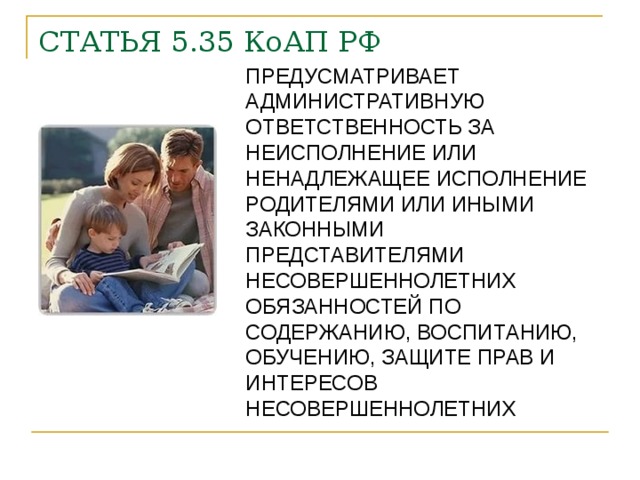 СТАТЬЯ 5.35 КоАП РФ ПРЕДУСМАТРИВАЕТ АДМИНИСТРАТИВНУЮ ОТВЕТСТВЕННОСТЬ ЗА НЕИСПОЛНЕНИЕ ИЛИ НЕНАДЛЕЖАЩЕЕ ИСПОЛНЕНИЕ РОДИТЕЛЯМИ ИЛИ ИНЫМИ ЗАКОННЫМИ ПРЕДСТАВИТЕЛЯМИ НЕСОВЕРШЕННОЛЕТНИХ ОБЯЗАННОСТЕЙ ПО СОДЕРЖАНИЮ, ВОСПИТАНИЮ, ОБУЧЕНИЮ, ЗАЩИТЕ ПРАВ И ИНТЕРЕСОВ НЕСОВЕРШЕННОЛЕТНИХ 