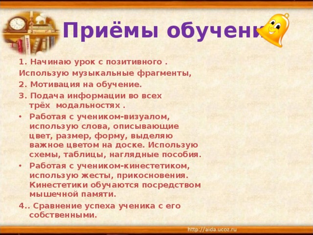  Приёмы обучения 1. Начинаю урок с позитивного . Использую музыкальные фрагменты, 2. Мотивация на обучение. 3. Подача информации во всех трёх  модальностях . Работая с учеником-визуалом, использую слова, описывающие цвет, размер, форму, выделяю важное цветом на доске. Использую схемы, таблицы, наглядные пособия. Работая с учеником-кинестетиком, использую жесты, прикосновения. Кинестетики обучаются посредством мышечной памяти. 4.. Сравнение успеха ученика с его собственными. 