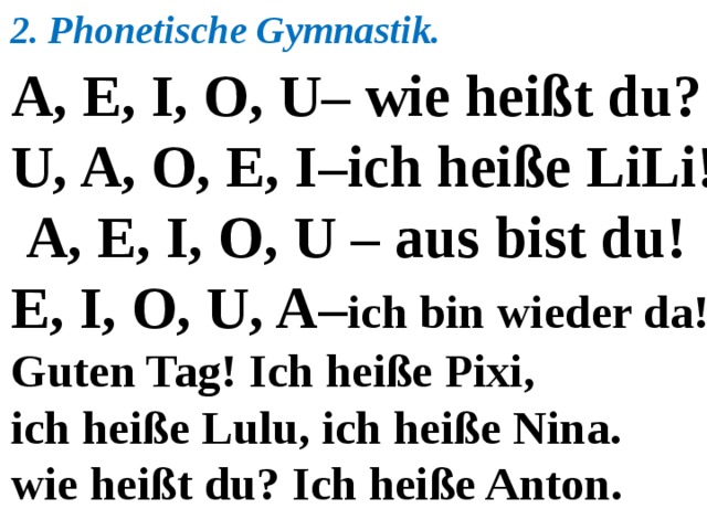 2. Phonetische Gymnastik. A, E, I, O, U– wie heißt du? U, A, O, E, I–ich heiße LiLi!  A, E, I, O, U – aus bist du! E, I, O, U, A– ich bin wieder da! Guten Tag! Ich heiße Pixi, ich heiße Lulu, ich heiße Nina. wie heißt du? Ich heiße Anton.  