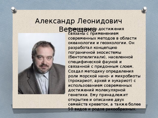 Александр Леонидович Верещака Основные его достижения связаны с применением современных методов в области океанологии и геоэкологии. Он разработал концепцию пограничной экосистемы (бентопелигиали), населенной специфической фауной и связанной с придонным слоем. Создал методику определения роли морской нано- и микробиоты (прокариот, архей и эукариот) с использованием современных достижений молекулярной генетики. Ему принадлежит открытие и описание двух семейств креветок, а также более 50 видов и родов ракообразных. 