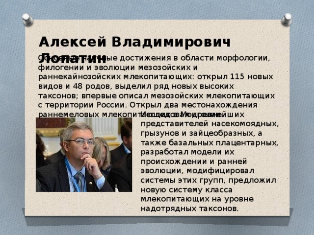 Алексей Владимирович Лопатин Основные научные достижения в области морфологии, филогении и эволюции мезозойских и раннекайнозойских млекопитающих: открыл 115 новых видов и 48 родов, выделил ряд новых высоких таксонов; впервые описал мезозойских млекопитающих с территории России. Открыл два местонахождения раннемеловых млекопитающих в Монголии. Исследовал древнейших представителей насекомоядных, грызунов и зайцеобразных, а также базальных плацентарных, разработал модели их происхождении и ранней эволюции, модифицировал системы этих групп, предложил новую систему класса млекопитающих на уровне надотрядных таксонов. 