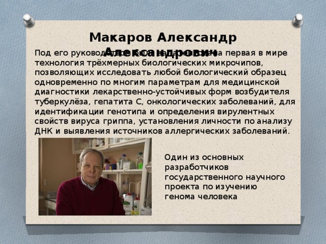 Макаров Александр Александрович Под его руководством была запатентована первая в мире технология трёхмерных биологических микрочипов, позволяющих исследовать любой биологический образец одновременно по многим параметрам для медицинской диагностики лекарственно-устойчивых форм возбудителя туберкулёза, гепатита С, онкологических заболеваний, для идентификации генотипа и определения вирулентных свойств вируса гриппа, установления личности по анализу ДНК и выявления источников аллергических заболеваний. Один из основных разработчиков государственного научного проекта по изучению генома человека 