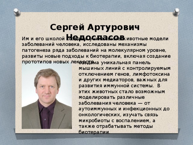 Сергей Артурович Недоспасов Им и его школой созданы уникальные животные модели заболеваний человека, исследованы механизмы патогенеза ряда заболеваний на молекулярном уровне, развиты новые подходы к биотерапии, включая создание прототипов новых лекарств, создана уникальная панель мышиных линий с контролируемым отключением генов, лимфотоксина и других медиаторов, важных для развития иммунной системы. В этих животных стало возможным моделировать различные заболевания человека — от аутоиммунных и инфекционных до онкологических, изучать связь микробиоты с воспалением, а также отрабатывать методы биотерапии. 