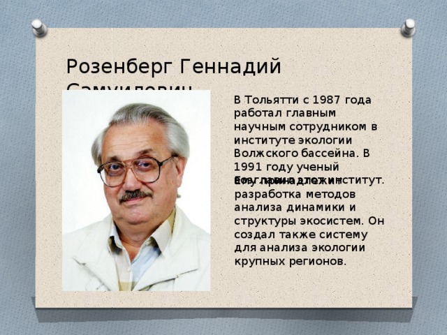 Розенберг Геннадий Самуилович В Тольятти с 1987 года работал главным научным сотрудником в институте экологии Волжского бассейна. В 1991 году ученый возглавил этот институт. Ему принадлежит разработка методов анализа динамики и структуры экосистем. Он создал также систему для анализа экологии крупных регионов. 